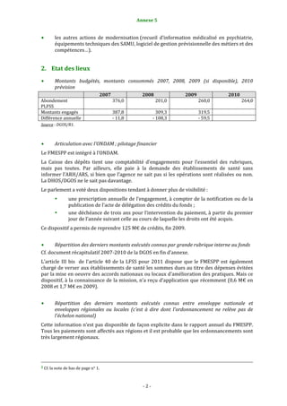 Annexe 5                                                                                          2


           les  autres  actions  de  modernisation (recueil  d’information  médicalisé  en  psychiatrie, 
           équipements techniques des SAMU, logiciel de gestion prévisionnelle des métiers et des 
           compétences…). 


2. Etat des lieux 
           Montants  budgétés,  montants  consommés  2007,  2008,  2009  (si  disponible),  2010 
           prévision 
                                                  2007                                 2008                                 2009                                 2010 
Abondement                                                   376,0                                201,0                                260,0                                264,0
PLFSS 
Montants engagés                                             387,8                                309,3                                319,5 
Différence annuelle                                          ‐ 11,8                             ‐ 108,3                                ‐ 59,5 
Source : DGOS/R1. 

 
           Articulation avec l'ONDAM ; pilotage financier 
Le FMESPP est intégré à l’ONDAM. 
La  Caisse  des  dépôts  tient  une  comptabilité  d’engagements  pour  l’essentiel  des  rubriques, 
mais  pas  toutes.  Par  ailleurs,  elle  paie  à  la  demande  des  établissements  de  santé  sans 
informer l’ARH/ARS, si bien que l’agence ne sait pas si les opérations sont réalisées ou non. 
La DHOS/DGOS ne le sait pas davantage. 
Le parlement a voté deux dispositions tendant à donner plus de visibilité : 
                       une prescription annuelle de l’engagement, à compter de la notification ou de la 
                       publication de l’acte de délégation des crédits du fonds ; 
                       une déchéance de trois ans pour l’intervention du paiement, à partir du premier 
                       jour de l’année suivant celle au cours de laquelle les droits ont été acquis. 
Ce dispositif a permis de reprendre 125 M€ de crédits, fin 2009. 
 
      Répartition des derniers montants exécutés connus par grande rubrique interne au fonds 
Cf. document récapitulatif 2007‐2010 de la DGOS en fin d’annexe. 
L’article  III  bis    de  l’article  40  de  la  LFSS  pour  2011  dispose  que  le  FMESPP  est  également 
chargé de verser aux établissements de santé les sommes dues au titre des dépenses évitées 
par la mise en oeuvre des accords nationaux ou locaux d’amélioration des pratiques. Mais ce 
dispositif, à la connaissance de la mission, n’a reçu d’application que récemment (0,6 M€ en 
2008 et 1,7 M€ en 2009). 
 
           Répartition  des  derniers  montants  exécutés  connus  entre  enveloppe  nationale  et 
           enveloppes  régionales  ou  locales  (c'est  à  dire  dont  l'ordonnancement  ne  relève  pas  de 
           l'échelon national) 
Cette information n’est pas disponible de façon explicite dans le rapport annuel du FMESPP. 
Tous les paiements sont affectés aux régions et il est probable que les ordonnancements sont 
très largement régionaux. 
 

                                                                                                                                                                                        
                                                                                                                                                                                        
2 Cf. la note de bas de page n° 1. 




                                                                                       ‐ 2 ‐ 
 