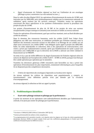 Annexe 5                                             3


           Degré  d'autonomie  de  l'échelon  régional  ou  local  sur  l'utilisation  de  son  enveloppe 
           (fléchage a priori, soumission à un visa national ou non...) 
Dans le cadre du plan Hôpital 2012, les opérations d’investissement de moins de 10 M€ sont 
instruites par les ARH/ARS, puis systématiquement validées par la commission nationale de 
validation,  après  examen  par  les  services  centraux 3 .  Toutefois,  toutes  les  opérations 
concernant  des  blocs  opératoires  et  les  systèmes  d’information  suivent  la  procédure  des 
projets de plus de 10 M€. 
Les  projets  d’investissement  de  plus  de  10  M€  et  les  projets  de  mise  aux  normes 
exceptionnelles (risque sismique et amiante) sont instruits et validés au niveau national. 
Toutes les opérations d’investissement, quel que soit leur montant, sont au final décidées par 
arrêté du ministre. 
Dans  le  domaine  des  ressources  humaines,  seuls  les  crédits  CLACT  font  l’objet  d’une 
délégation  aux  ARS  sans  instruction,  ni  validation  préalable  par  l’échelon  national,  mais  la 
faiblesse  des  montants  concernés  revient  en  elle‐même  à  un  fléchage  de  ces  crédits  sur  cet 
objet aussi circonscrit. Les crédits GPMC 4  sont délégués après appel à projets des ARH/ARS. 
Enfin,  les  aides  individuelles  et  collectives,  liées  à  des  opérations  de  restructuration,  sont 
visées a priori par l’administration centrale, après que l’établissement de santé  a passé une 
convention  avec  l’ARH/ARS  et  que  la  directrice  de  la  DGOS  a  adressé  une  lettre  validant  le 
financement sur le FMESPP. 
Au total, il n’y a pas de réelle différence du degré d’autonomie de l’échelon régional selon les 
natures de dépenses (à l’exception des crédits CLACT – 10 M€ en 2010), puisque tout finit par 
être validé opération par opération par le ministère.  
Toutefois  les  directeurs  généraux  d’ARS  rencontrés  sont  favorables  au  visa  a  priori  des 
opérations d’investissement les plus importantes, notamment informatiques, pour lesquelles 
ils ne disposent pas des compétences nécessaires. 
 
      Critères de répartition des enveloppes (régionales ou locales) entre régions 
Au  niveau  national,  les  critères  de  répartition  sont  populationnels,  y  compris  en 
investissement 5 .  Leur  définition  précise  n’est  pas  donnée  par  la  circulaire 
d’accompagnement. 
 
Au niveau régional, la sélection se fait sur appel à projets. 
 


3. Problématiques identifiées 
           Ecart entre pilotage existant et pilotage par la performance : 
A  partir  du  moment  où  les  opérations  sont  individuellement  décidées  par  l’administration 
centrale, il ne peut pas exister de pilotage par la performance. 




                                                             
3 Circulaire n° DHOS/F2/2007/438 du 12 décembre 2007 (§ 13). 

4 Gestion prévisionnelle des métiers et des compétences. 

5 La  programmation  de  la  première  tranche « est répartie  entre les régions sur la base du critère populationnel 
dynamique  (horizon  2020),  en  tenant  compte  d’une  part  des  coefficients  géographiques  et  d’autre  part  d’un 
coefficient d’insularité pour les DOM et la Corse ». 



                                                                  ‐ 3 ‐ 
 