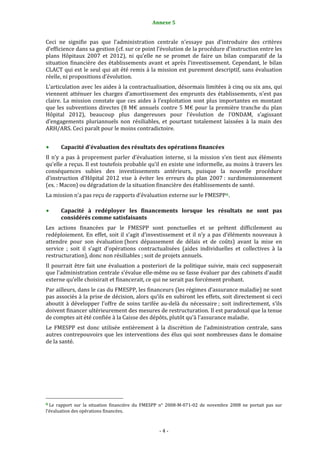 Annexe 5                                             4


Ceci  ne  signifie  pas  que  l’administration  centrale  n’essaye  pas  d’introduire  des  critères 
d’efficience dans sa gestion (cf. sur ce point l’évolution de la procédure d’instruction entre les 
plans  Hôpitaux  2007  et  2012),  ni  qu’elle  ne  se  promet  de  faire  un  bilan  comparatif  de  la 
situation  financière  des  établissements  avant  et  après  l’investissement.  Cependant,  le  bilan 
CLACT qui est le seul qui ait été remis à la mission est purement descriptif, sans évaluation 
réelle, ni propositions d’évolution. 
L’articulation avec les aides à la contractualisation, désormais limitées à cinq ou six ans, qui 
viennent  atténuer  les  charges  d’amortissement  des  emprunts  des  établissements,  n’est  pas 
claire.  La  mission  constate  que  ces  aides  à  l’exploitation  sont  plus  importantes  en  montant 
que  les  subventions  directes  (8  M€  annuels  contre  5  M€  pour  la  première  tranche  du  plan 
Hôpital  2012),  beaucoup  plus  dangereuses  pour  l’évolution  de  l’ONDAM,  s’agissant 
d’engagements  pluriannuels  non  résiliables,  et  pourtant  totalement  laissées  à  la  main  des 
ARH/ARS. Ceci paraît pour le moins contradictoire. 
 
           Capacité d'évaluation des résultats des opérations financées 
Il  n’y  a  pas  à  proprement  parler  d’évaluation  interne,  si  la  mission  s’en  tient  aux  éléments 
qu’elle a reçus. Il est toutefois probable qu’il en existe une informelle, au moins à travers les 
conséquences  subies  des  investissements  antérieurs,  puisque  la  nouvelle  procédure 
d’instruction  d’Hôpital  2012  vise  à  éviter  les  erreurs  du  plan  2007 :  surdimensionnement 
(ex. : Macon) ou dégradation de la situation financière des établissements de santé. 
La mission n’a pas reçu de rapports d’évaluation externe sur le FMESPP 6 . 
 
      Capacité  à  redéployer  les  financements  lorsque  les  résultats  ne  sont  pas 
      considérés comme satisfaisants  
Les  actions  financées  par  le  FMESPP  sont  ponctuelles  et  se  prêtent  difficilement  au 
redéploiement.  En  effet,  soit  il  s’agit  d’investissement  et  il  n’y  a  pas  d’éléments  nouveaux  à 
attendre  pour  son  évaluation (hors  dépassement  de  délais  et  de  coûts)  avant  la  mise  en 
service  ;  soit  il  s’agit  d’opérations  contractualisées  (aides  individuelles  et  collectives  à  la 
restructuration), donc non résiliables ; soit de projets annuels. 
Il  pourrait  être  fait  une  évaluation  a  posteriori  de  la  politique  suivie,  mais  ceci  supposerait 
que l’administration centrale s’évalue elle‐même ou se fasse évaluer par des cabinets d’audit 
externe qu’elle choisirait et financerait, ce qui ne serait pas forcément probant. 
Par ailleurs, dans le cas du FMESPP, les financeurs (les régimes d’assurance maladie) ne sont 
pas associés à la prise de décision, alors qu’ils en subiront les effets, soit directement si ceci 
aboutit  à  développer  l’offre  de  soins  tarifée  au‐delà  du  nécessaire ;  soit  indirectement,  s’ils 
doivent financer ultérieurement des mesures de restructuration. Il est paradoxal que la tenue 
de comptes ait été confiée à la Caisse des dépôts, plutôt qu’à l’assurance maladie. 
Le  FMESPP  est  donc  utilisée  entièrement  à  la  discrétion  de  l’administration  centrale,  sans 
autres  contrepouvoirs  que  les  interventions  des  élus  qui  sont  nombreuses  dans  le  domaine 
de la santé. 
 
                




                                                             
6 Le  rapport  sur  la  situation  financière  du  FMESPP  n°  2008‐M‐071‐02  de  novembre  2008  ne  portait  pas  sur 
l’évaluation des opérations financées. 



                                                                  ‐ 4 ‐ 
 