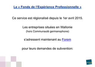 Ce service est régionalisé depuis le 1er avril 2015.
Les entreprises situées en Wallonie
(hors Communauté germanophone)
s’adressent maintenant au Forem
pour leurs demandes de subvention:
Le « Fonds de l’Expérience Professionnelle »
 