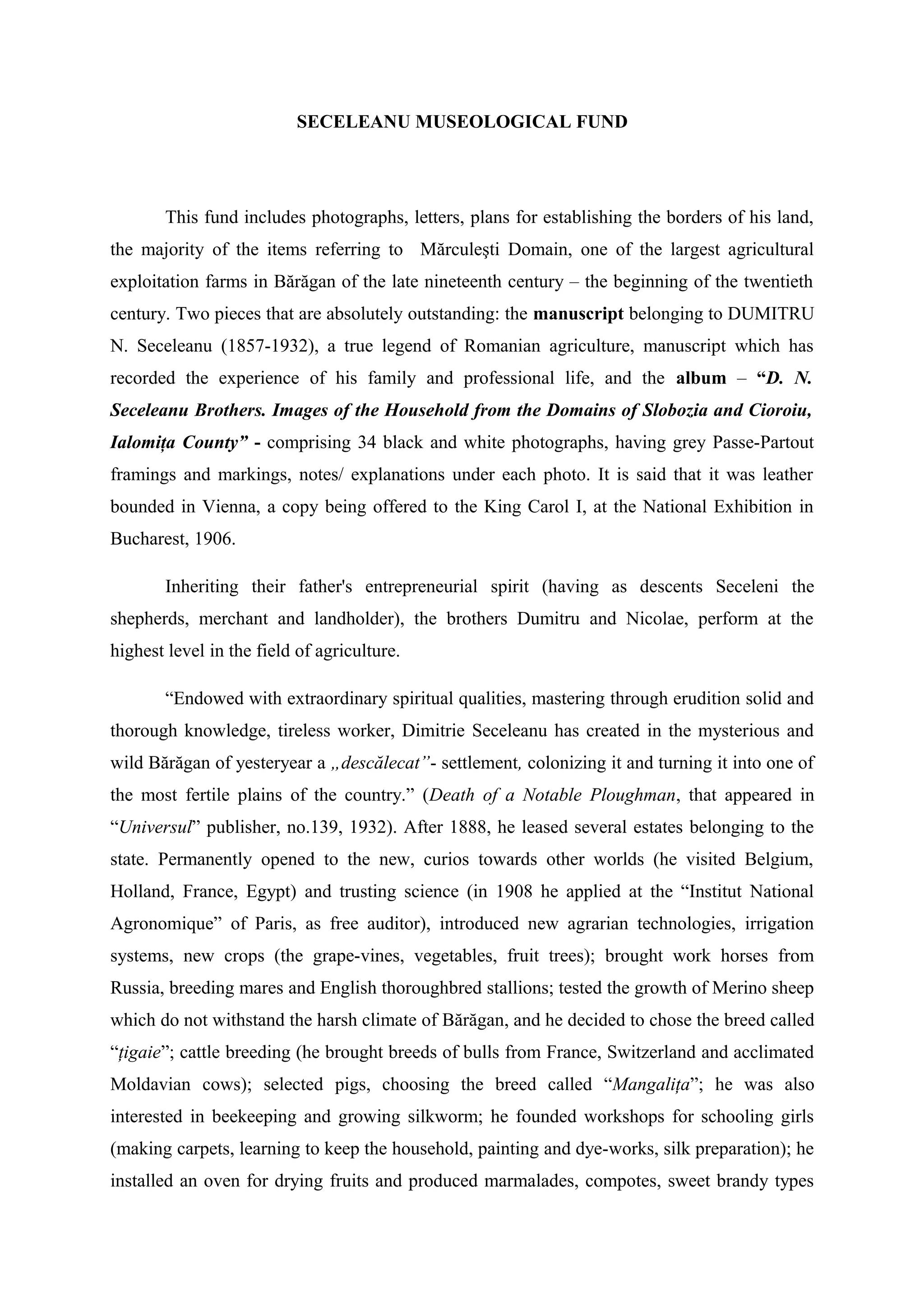 SECELEANU MUSEOLOGICAL FUND
This fund includes photographs, letters, plans for establishing the borders of his land,
the majority of the items referring to Mărculeşti Domain, one of the largest agricultural
exploitation farms in Bărăgan of the late nineteenth century – the beginning of the twentieth
century. Two pieces that are absolutely outstanding: the manuscript belonging to DUMITRU
N. Seceleanu (1857-1932), a true legend of Romanian agriculture, manuscript which has
recorded the experience of his family and professional life, and the album – “D. N.
Seceleanu Brothers. Images of the Household from the Domains of Slobozia and Cioroiu,
Ialomiţa County” - comprising 34 black and white photographs, having grey Passe-Partout
framings and markings, notes/ explanations under each photo. It is said that it was leather
bounded in Vienna, a copy being offered to the King Carol I, at the National Exhibition in
Bucharest, 1906.
Inheriting their father's entrepreneurial spirit (having as descents Seceleni the
shepherds, merchant and landholder), the brothers Dumitru and Nicolae, perform at the
highest level in the field of agriculture.
“Endowed with extraordinary spiritual qualities, mastering through erudition solid and
thorough knowledge, tireless worker, Dimitrie Seceleanu has created in the mysterious and
wild Bărăgan of yesteryear a „descălecat”- settlement, colonizing it and turning it into one of
the most fertile plains of the country.” (Death of a Notable Ploughman, that appeared in
“Universul” publisher, no.139, 1932). After 1888, he leased several estates belonging to the
state. Permanently opened to the new, curios towards other worlds (he visited Belgium,
Holland, France, Egypt) and trusting science (in 1908 he applied at the “Institut National
Agronomique” of Paris, as free auditor), introduced new agrarian technologies, irrigation
systems, new crops (the grape-vines, vegetables, fruit trees); brought work horses from
Russia, breeding mares and English thoroughbred stallions; tested the growth of Merino sheep
which do not withstand the harsh climate of Bărăgan, and he decided to chose the breed called
“ţigaie”; cattle breeding (he brought breeds of bulls from France, Switzerland and acclimated
Moldavian cows); selected pigs, choosing the breed called “Mangaliţa”; he was also
interested in beekeeping and growing silkworm; he founded workshops for schooling girls
(making carpets, learning to keep the household, painting and dye-works, silk preparation); he
installed an oven for drying fruits and produced marmalades, compotes, sweet brandy types
 