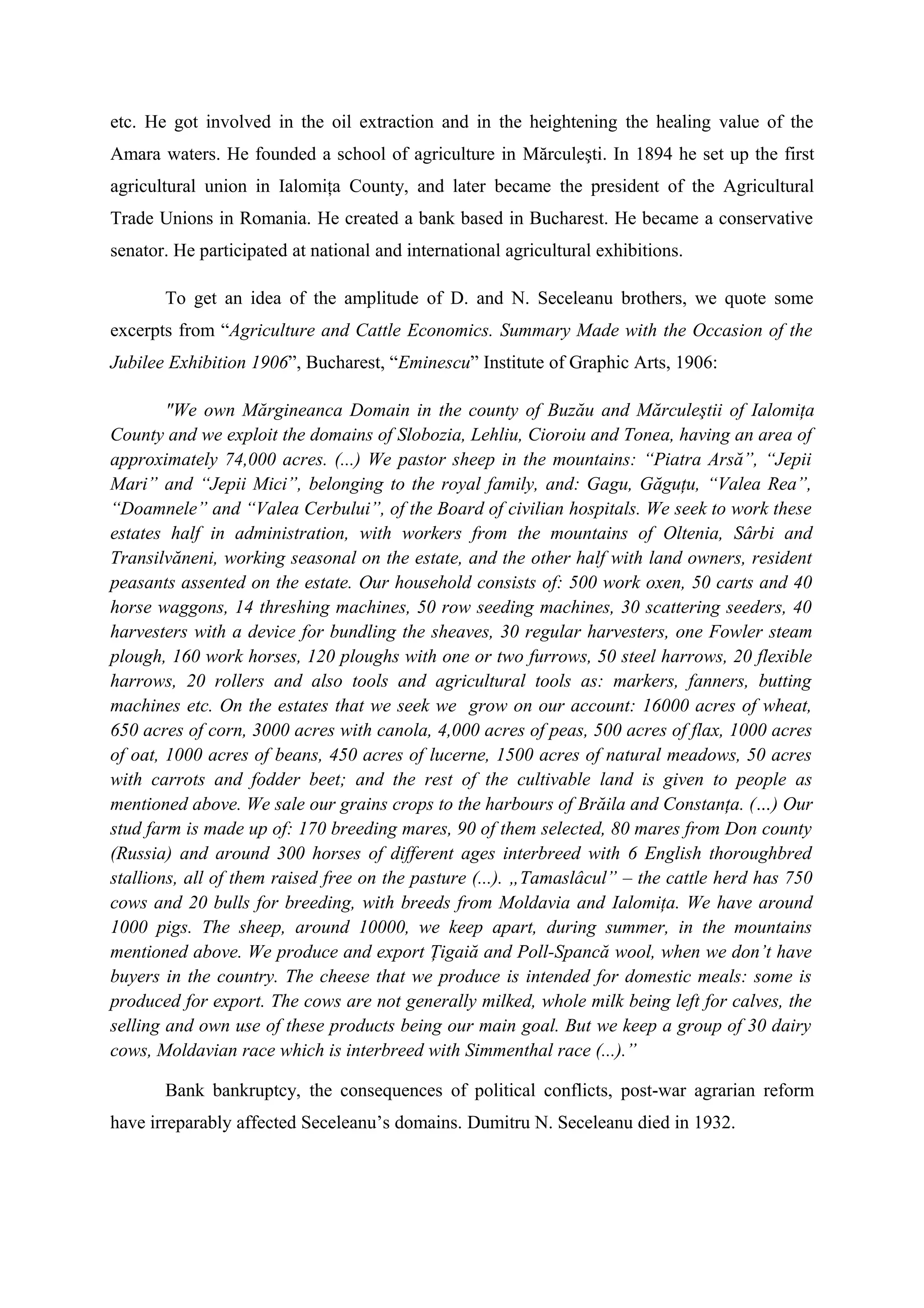 etc. He got involved in the oil extraction and in the heightening the healing value of the
Amara waters. He founded a school of agriculture in Mărculeşti. In 1894 he set up the first
agricultural union in Ialomiţa County, and later became the president of the Agricultural
Trade Unions in Romania. He created a bank based in Bucharest. He became a conservative
senator. He participated at national and international agricultural exhibitions.
To get an idea of the amplitude of D. and N. Seceleanu brothers, we quote some
excerpts from “Agriculture and Cattle Economics. Summary Made with the Occasion of the
Jubilee Exhibition 1906”, Bucharest, “Eminescu” Institute of Graphic Arts, 1906:
"We own Mărgineanca Domain in the county of Buzău and Mărculeştii of Ialomiţa
County and we exploit the domains of Slobozia, Lehliu, Cioroiu and Tonea, having an area of
approximately 74,000 acres. (...) We pastor sheep in the mountains: “Piatra Arsă”, “Jepii
Mari” and “Jepii Mici”, belonging to the royal family, and: Gagu, Găguţu, “Valea Rea”,
“Doamnele” and “Valea Cerbului”, of the Board of civilian hospitals. We seek to work these
estates half in administration, with workers from the mountains of Oltenia, Sârbi and
Transilvăneni, working seasonal on the estate, and the other half with land owners, resident
peasants assented on the estate. Our household consists of: 500 work oxen, 50 carts and 40
horse waggons, 14 threshing machines, 50 row seeding machines, 30 scattering seeders, 40
harvesters with a device for bundling the sheaves, 30 regular harvesters, one Fowler steam
plough, 160 work horses, 120 ploughs with one or two furrows, 50 steel harrows, 20 flexible
harrows, 20 rollers and also tools and agricultural tools as: markers, fanners, butting
machines etc. On the estates that we seek we grow on our account: 16000 acres of wheat,
650 acres of corn, 3000 acres with canola, 4,000 acres of peas, 500 acres of flax, 1000 acres
of oat, 1000 acres of beans, 450 acres of lucerne, 1500 acres of natural meadows, 50 acres
with carrots and fodder beet; and the rest of the cultivable land is given to people as
mentioned above. We sale our grains crops to the harbours of Brăila and Constanţa. (…) Our
stud farm is made up of: 170 breeding mares, 90 of them selected, 80 mares from Don county
(Russia) and around 300 horses of different ages interbreed with 6 English thoroughbred
stallions, all of them raised free on the pasture (...). „Tamaslâcul” – the cattle herd has 750
cows and 20 bulls for breeding, with breeds from Moldavia and Ialomiţa. We have around
1000 pigs. The sheep, around 10000, we keep apart, during summer, in the mountains
mentioned above. We produce and export Ţigaiă and Poll-Spancă wool, when we don’t have
buyers in the country. The cheese that we produce is intended for domestic meals: some is
produced for export. The cows are not generally milked, whole milk being left for calves, the
selling and own use of these products being our main goal. But we keep a group of 30 dairy
cows, Moldavian race which is interbreed with Simmenthal race (...).”
Bank bankruptcy, the consequences of political conflicts, post-war agrarian reform
have irreparably affected Seceleanu’s domains. Dumitru N. Seceleanu died in 1932.
 
