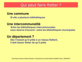 Dominique Lahary et Claire Gaudois. Introduction aux fonds flottants Cible95, Osny, 16/06/2016
Qui peut faire flotter ?
Une commune
Si elle a plusieurs bibliothèques
Une intercommunalité
Entre les bibliothèques intercommunales
sous réserve d’accord : entre les bibliothèques municipales
Un département ?
Dès l’instant qu’il prête à un réseau flottant,
il doit laisser flotter de qu’il prête
 