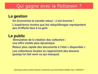 Dominique Lahary et Claire Gaudois. Introduction aux fonds flottants Cible95, Osny, 16/06/2016
Qui gagne avec la flottaison ?
La gestion
On économise la navette retour : c’est énorme !
L’expérience montre que les rééquilibrages représentent
peu d’efforts face à ce gain
Le public
Stimulation de la rotation des collection :
une offre visible plus dynamique
Retour plus rapide des documents à l’état « disponible »
Les collections locales se rapprochent des besoins
(puisqu’on fait venir ce qui manque)
 