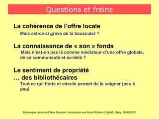 Dominique Lahary et Claire Gaudois. Introduction aux fonds flottants Cible95, Osny, 16/06/2016
Questions et freins
La cohérence de l’offre locale
Mais est-ce si grave de la bousculer ?
La connaissance de « son » fonds
Mais n’est-on pas là comme médiateur d’une offre globale,
de sa communauté et au-delà ?
Le sentiment de propriété
… des bibliothécaires
Tout ce qui flotte et circule permet de le soigner (peu à
peu)
 