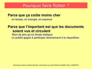 Dominique Lahary et Claire Gaudois. Introduction aux fonds flottants Cible95, Osny, 16/06/2016
Pourquoi faire flotter ?
Parce que ça coûte moins cher
en temps, en énergie, en essence
Parce que l’important est que les documents
soient vus et circulent
Rien de pire qu’un fonds statique
Le public gagne à participer directement à la répartition
 