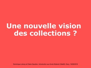 Dominique Lahary et Claire Gaudois. Introduction aux fonds flottants Cible95, Osny, 16/06/2016
Une nouvelle vision
des collections ?
 