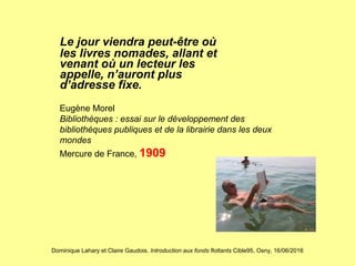 Dominique Lahary et Claire Gaudois. Introduction aux fonds flottants Cible95, Osny, 16/06/2016
Le jour viendra peut-être où
les livres nomades, allant et
venant où un lecteur les
appelle, n’auront plus
d’adresse fixe.
Eugène Morel
Bibliothèques : essai sur le développement des
bibliothèques publiques et de la librairie dans les deux
mondes
Mercure de France, 1909
 