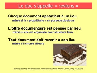 Dominique Lahary et Claire Gaudois. Introduction aux fonds flottants Cible95, Osny, 16/06/2016
Le doc s’appelle « reviens »
Chaque document appartient à un lieu
même si le « propriétaire » en possède plusieurs
L’offre documentaire est pensée par lieu
même si elle est organisée pour plusieurs lieux
Tout document doit revenir à son lieu
même s’il circule ailleurs
 