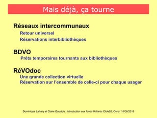 Dominique Lahary et Claire Gaudois. Introduction aux fonds flottants Cible95, Osny, 16/06/2016
Mais déjà, ça tourne
Réseaux intercommunaux
Retour universel
Réservations interbibliothèques
BDVO
Prêts temporaires tournants aux bibliothèques
RéVOdoc
Une grande collection virtuelle
Réservation sur l’ensemble de celle-ci pour chaque usager
 