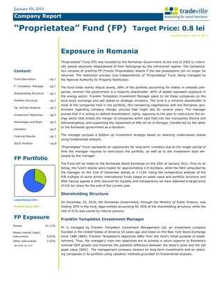 January 18, 2011
Company Report

“Proprietatea” Fund (FP) Target Price: 0.8 lei                                                                                             :

                                                                                                               time horizon: end of 2011




                                   Exposure in Romania
                                   “Proprietatea” Fund (FP) was founded by the Romanian Government at the end of 2005 to indem-
                                   nify people abusively dispossessed of their belongings by the communist regime. The compensa-
Content:                           tion consists of granting FP (Fondul Proprietatea) shares if the lost possessions can no longer be
                                   returned. The restitution process runs independently of “Proprietatea” Fund, being managed by
Fund Description          - pg 1   the National Authority for Property Restitution.

F. Templeton Manager      - pg 1
                                   The fund holds mainly illiquid assets, 68% of the portfolio accounting for stakes in unlisted com-
                                   panies, wherein the government is a majority shareholder. 80% of assets represent exposure in
Shareholding Structure    - pg 1
                                   the energy sector. Franklin Templeton Investment Manager plans to list these companies on the
Portfolio Structure       - pg 2   local stock exchange and sell stakes to strategic investors. The fund is a minority shareholder in
                                   most of the companies held in the portfolio, this hampering negotiations with the Romanian gov-
Op. Activity Analysis     - pg 3
                                   ernment regarding company listings, process that might last for several years. The manager
Investment Objectives     - pg 4   proved that it is willing to defend shareholders’ rights, opposing to the plan to restructure the en-
                                   ergy sector that entails the merger of companies within said field into two monopolies Electra and
Advantages and Risks      - pg 4   Hidroenergetica, and supporting the repayment of 400 mil lei to Romgaz, transferred by the latter
                                   to the Romanian government as a donation.
Valuation                 - pg 6

Financial Results         - pg 7
                                   The manager pursues a bottom up investment strategy based on selecting undervalued shares
                                   using fundamental analysis.
Stock Portfolio           - pg 8
                                   “Proprietatea” Fund represents an opportunity for long-term investors due to the longer period of
                                   time the manager requires to restructure the portfolio, as well as to the investment style em-
                                   ployed by the manager.
FP Portfolio
                                   The Fund will be listed on the Bucharest Stock Exchange on the 25th of January 2011. Prior to its
                                   listing, the fund’s shares were traded for approximately 0.5 lei/share, while the NAV computed by
                                   the manager on the 31st of December stands at 1.1124. Using the comparative analysis of the
                                   P/B multiple of some similar international funds based on asset value and portfolio structure and
                                   after having applied a 20% discount for liquidity and transparency we have obtained a target price
                                   of 0.8 lei/ share for the end of the current year.

                                   Shareholding Structure
Listed Stocks 32% -
                                   On December 25, 2010, the Romanian Government, through the Ministry of Public Finance, was
Unlisted Stocks 68% -              holding 39% in the fund, legal entities accounting for 20% of the shareholding structure, while the
                                   rest of 41% was owned by natural persons.

FP Exposure                        Franklin Templeton Investment Manager
Shares                   91.11%
                                   FP is managed by Franklin Templeton Investment Management Ltd, an investment company
Money market (cash)                founded in the United States of America 63 years ago and listed on the New York Stock Exchange
instruments              8.87%     since 1986 (BEN). Franklin Templeton’s objectives differ from the fund’s initial purpose of estab-
Other instruments        0.02%     lishment. Thus, the manager’s main two objectives are to achieve a return superior to Romania’s
November 30, 2010                  nominal GDP growth and minimize the potential difference between the stock’s price and the net
                                   asset value (NAV). The management company reckons on long-term investments and on select-
                                   ing companies in its portfolio using valuation methods grounded on fundamental analysis.
 