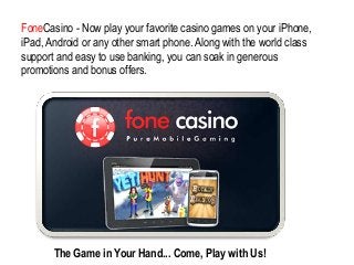 FoneCasino - Now play your favorite casino games on your iPhone,
iPad, Android or any other smart phone. Along with the world class
support and easy to use banking, you can soak in generous
promotions and bonus offers.

The Game in Your Hand... Come, Play with Us!

 