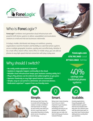 Simple. Smart. Scalable.
FoneLogix®
combines next-generation cloud infrastructure with
powerful VoIP phone systems to deliver unparalleled communications
solutions to small and mid-size businesses nationwide.
In today’s mobile, distributed and always-on workforce, growing
organizations need the freedom and flexibility to scale their phone systems
across multiple geographic locations, quickly and cost-effectively. Whether it
be a main office, branch office, home office or mobile setup, you can add our
phones to any high-speed internet connection with plug & play ease.
We know you don’t have time
to wrestle with technology. Our
solution is simple, centralized
and cloud-based. It’s always
up and running, even when you
are not, so you never have to
worry about downtime or faulty
phone servers. Everything is
one click away.
Being smart, means knowing
how to focus on what’s
important in your business.
Employing our cloud
technology and easy-to-use
hardware is the smartest
decision you can make. Get
back to driving your business
instead of fixing it.
Growing organizations
frequently grapple with
traditional phone systems
that become obsolete when
they grow. Our solutions grow
with you and at your pace, so
you never have to worry about
adding phones exactly when
you need them.
WhoisFoneLogix®
?
WhyshouldIswitch?
• No costly onsite equipment is required.
• Updates & Upgrades happen continually in the cloud.
• Reliable cloud infrastructure keeps your business running safely 24/7.
• Plug & Play phones can be ordered and added anytime as you grow.
• Operates flawlessly on any high-speed internet connection*
• Simple, easy-to-use portal to administer all connected phones.
• Dedicated LogixCare™ support from our friendly team.
FoneLogix.com
678.785.3663 Local
877.613.3663 Toll-Free
savingsover
traditionalphone
systems
 