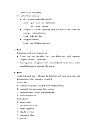 Contoh : buku, uang, orang.
   b. morfem terikat mencakup :
       •   afiks / imbuhan dan konfiks / simulfiks,
           Contoh :    per + lawan + an = perlawanan
                       me + rawat = merawat
       •   kelas partikel yaitu kata tugas yang terdiri atas preposisi / kata depan dan
           konjungsi / kata penghubung.
           Contoh : di, ke, dari, dan.
       •   kelas partikel khusus
           Contoh : pun, kah, lah serta si, sang.


4. Kata
   Kata dengan sendirinya mempunyai arti :
   •   Sebuah bunyi dan perpaduan bunyi yang keluar dari mulut seseorang
       (ucapan). Misalnya: “ sepatah kata ”
   •   Sebuah paduan / serangkaian huruf yang membentuk sebuah makna dalam
       suatu bahasa tertentu. Misalnya: tidur, makan.


5. Frasa
   Adalah kelompok kata / gabungan dua kata atau lebih yang membentuk satu
   kesatuan dan memiliki satu makna gramatikal.
   Ciri-ciri frasa :
   1. terbentuk atas dua kata atau lebih dalam pembentukannya.
   2. menduduki fungsi gramatikal dalam kalimat.
   3. mengandung satu kesatuan makna gramatikal.
   4. bersifat nonpredikatif.
   Contoh frasa :
   1. gunung tinggi
   2. guru bahasa Indonesia
   3. dengan tangan kiri
   4. tidak harus belajar
   5. membanting tulang
   6. ayah ibu
 