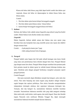 Klausa tak bebas ialah klausa yang tidak dapat berdiri sendiri dan dalam ayat
      majemuk, klausa tak bebas ini dipancangkan ke dalam klausa bebas atau
      klausa utama.
      Contoh :
      1. Dia lulus dalam ujian karena belajar bersungguh-sungguh.
      2. Dia lulus dalam ujian (klausa utama / klausa bebas)
      3. karena belajar bersungguh-sungguh (klausa tak bebas)
7. Kalimat
   Kalimat, dari bahasa Arab, adalah satuan lingusitik yang terkecil yang bisa berdiri
   sendiri. Dalam bahasa Latin disebut sintaks atau sintaksis.
   Linguistik
   Dalam linguistik, kalimat adalah satuan dari bahasa atau arus ujaran yang
   berisikan kata atau kumpulan kata yang memiliki pesan atau tujuan dan diakhiri
   dengan intonasi final.
   Contoh :     - Ayah pergi ke kantor jam 7 pagi.
                - Adik sedang bermain bola di lapangan.


8. Paragraf
   Paragraf adalah suatu bagian dari bab pada sebuah karangan atau karya ilmiah
   yang mana cara penulisannya harus dimulai dengan baris baru. Paragraf dikenal
   juga dengan nama lain alinea. Paragraf dibuat dengan membuat kata pertama pada
   baris pertama masuk ke dalam (geser ke sebelah kanan) beberapa ketukan atau
   spasi. Demikian pula dengan paragraf berikutnya mengikuti penyajian seperti
   paragraf pertama.
   Contoh Paragraf :
        Aksi para nasionalis dapat dibedakan menjadi dua kategori, yaitu statis dan
   etnisis. Para statis berjuang atas nama negara yang diyakini sebagai tumpuan
   segala harapan dan aspirasi politiknya. Para etnisis berusaha mempertahankan
   independensi kelompok etniknya dari supremasi kekuasaan kelompok lain.
   Ternyata, dari dua kategori itu, nasionalisme Indonesia memiliki keunikan
   tersendiri. Nasionalisme Indonesia memiliki sifat yang tidak antagonis terhadap
   fakta multi-etnik, multi-kultur, multi-agama, dan multi-lingual. Dasar dan falsafah
   negara Pancasila serta semboyan Bhineka Tunggal Ika, dapat mencegah
   nasionalisme Indonesia berubah menjadi fasisme Indonesia.
 