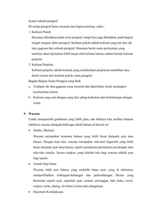 Syarat sebuah paragraf
  Di setiap paragraf harus memuat dua bagian penting, yakni :
  1. Kalimat Pokok
      Biasanya diletakkan pada awal paragraf, tetapi bisa juga diletakkan pada bagian
      tengah maupun akhir paragraf. Kalimat pokok adalah kalimat yang inti dari ide
      atau gagasan dari sebuah paragraf. Biasanya berisi suatu pernyataan yang
      nantinya akan dijelaskan lebih lanjut oleh kalimat lainnya dalam bentuk kalimat
      penjelas.
  2. Kalimat Penjelas
      Kalimat penjelas adalah kalimat yang memberikan penjelasan tambahan atau
      detail rincian dari kalimat pokok suatu paragraf.
  Bagian-Bagian Suatu Paragraf yang Baik
  a. Terdapat ide atau gagasan yang menarik dan diperlukan untuk merangkai
       keseluruhan tulisan.
  b. Kalimat yang satu dengan yang lain saling berkaitan dan berhubungan dengan
       wajar.


9. Wacana
  Untuk memperoleh gambaran yang lebih jelas, ada baiknya kita melihat batasan
  (definisi) wacana daripada beberapa tokoh bahasa di bawah ini:
  •    Stubbs, Michael
       Wacana merupakan kesatuan bahasa yang lebih besar daripada ayat atau
       klausa. Dengan kata lain, wacana merupakan unit-unit linguistik yang lebih
       besar daripada ayat atau klausa, seperti pertukaran-pertukaran percakapan atau
       teks-teks tertulis. Secara ringkas; yang disebut teks bagi wacana adalah ayat
       bagi ujaran.
  •    Asmah Haji Omar
       Wacana ialah unit bahasa yang melebihi batas ayat, yang di dalamnya
       memperlihatkan hubungan-hubungan dan perkembangan fikiran yang
       berurutan seperti ayat, sejumlah ayat, ceraian, perenggan, bab, buku, novel,
       cerpen, cerita, dialog, siri buku (cerita) dan sebagainya.
  •    Harimurti Kridalaksana
 
