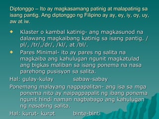 Diptonggo – Ito ay magkasamang patinig at malapatinig sa
isang pantig. Ang diptonggo ng Filipino ay ay, ey, iy, oy, uy,
aw at iw.
   Klaster o kambal katinig- ang magkasunod na
    dalawang magkaibang katinig sa isang pantig. /
    pl/, /tr/,/dr/, /kl/, at /bl/.
   Pares Minimal- ito ay pares ng salita na
    magkaiba ang kahulugan ngunit magkatulad
    ang bigkas maliban sa isang ponema na nasa
    parehong pusisyon sa salita.
Hal: gulay-kulay           sabaw-sabay
Ponemang malayang nagpapalitan- ang isa sa mga
    ponema nito ay naipagpapalit ng ibang ponema
    ngunit hindi naman nagbabago ang kahulugan
    ng nasabing salita.
Hal: kurut- kurot          binte-binti
 