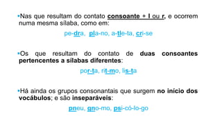 Nas que resultam do contato consoante + l ou r, e
ocorrem numa mesma sílaba, como em:
pe-dra, pla-no, a-tle-ta, cri-se
Os que resultam do contato de duas consoantes
pertencentes a sílabas diferentes:
por-ta, rit-mo, lis-ta
Há ainda os grupos consonantais que surgem no início
dos vocábulos; e são inseparáveis:
pneu, gno-mo, psi-có-lo-go
 