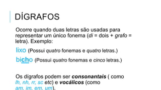 DÍGRAFOS
Ocorre quando duas letras são usadas para
representar um único fonema (di = dois + grafo
= letra). Exemplo:
lixo (Possui quatro fonemas e quatro letras.)
bicho (Possui quatro fonemas e cinco letras.)
Os dígrafos podem ser consonantais ( como lh,
nh, rr, sc etc) e vocálicos (como am, im, em,
um).
 