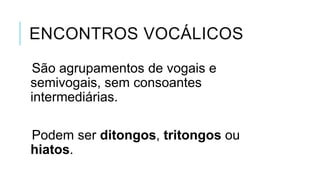 ENCONTROS VOCÁLICOS
São agrupamentos de vogais e
semivogais, sem consoantes
intermediárias.
Podem ser ditongos, tritongos ou
hiatos.
 
