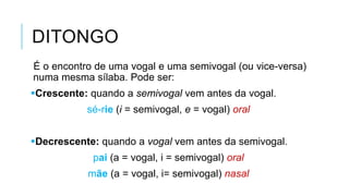 DITONGO
É o encontro de uma vogal e uma semivogal (ou vice-
versa) numa mesma sílaba. Pode ser:
Crescente: quando a semivogal vem antes da vogal.
sé-rie (i = semivogal, e = vogal) oral
Decrescente: quando a vogal vem antes da semivogal.
pai (a = vogal, i = semivogal) oral
mãe (a = vogal, i= semivogal) nasal
 