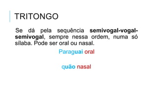 TRITONGO
Se dá pela sequência semivogal-vogal-
semivogal, sempre nessa ordem, numa só
sílaba. Pode ser oral ou nasal.
Paraguai oral
quão nasal
 
