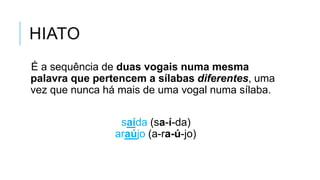 HIATO
É a sequência de duas vogais numa mesma
palavra que pertencem a sílabas diferentes,
uma vez que nunca há mais de uma vogal numa
sílaba.
saída (sa-í-da)
araújo (a-ra-ú-jo)
 