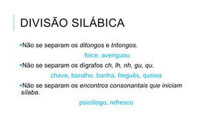 DIVISÃO SILÁBICA
Não se separam os ditongos e tritongos.
foice, averiguou
Não se separam os dígrafos ch, lh, nh, gu, qu.
chave, baralho, banha, freguês, queixa
Não se separam os encontros consonantais que
iniciam sílaba.
psicólogo, refresco
 
