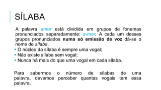 SÍLABA
A palavra amor está dividida em grupos de fonemas
pronunciados separadamente: a-mor. A cada um
desses grupos pronunciados numa só emissão de voz
dá-se o nome de sílaba.
 O núcleo da sílaba é sempre uma vogal;
 Não existe sílaba sem vogal;
 Nunca há mais do que uma vogal em cada sílaba.
Para sabermos o número de sílabas de uma palavra,
devemos perceber quantas vogais tem essa palavra.
 