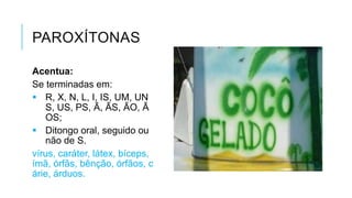PAROXÍTONAS
Acentua:
Se terminadas em:
 R, X, N, L, I, IS, UM,
UNS, US, PS, Ã, ÃS, ÃO,
ÃOS;
 Ditongo oral, seguido
ou não de S.
vírus, caráter, látex,
bíceps, ímã, órfãs,
bênção, órfãos, cárie,
árduos.
 