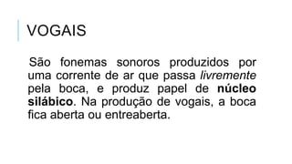 VOGAIS
São fonemas sonoros produzidos por
uma corrente de ar que passa
livremente pela boca, e produz papel
de núcleo silábico. Na produção de
vogais, a boca fica aberta ou
entreaberta.
 