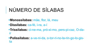 NÚMERO DE SÍLABAS
Monossílabas: mãe, flor, lá, meu
Dissílabas: ca-fé, i-ra, a-í
Trissílabas: ci-ne-ma, pró-xi-mo, pers-pi-caz,
O-da-ir
Polissílabas: a-ve-ni-da, o-tor-ri-no-la-rin-
go-lo-gis-ta
 