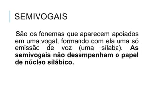 SEMIVOGAIS
São os fonemas que aparecem
apoiados em uma vogal, formando
com ela uma só emissão de voz (uma
sílaba). As semivogais não
desempenham o papel de núcleo
silábico.
 