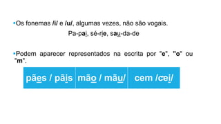 Os fonemas /i/ e /u/, algumas vezes, não são vogais.
Pa-pai, sé-rie, sau-da-de
Podem aparecer representados na escrita por "e", "o" ou
"m".
pães / pãis
mão /
mãu/
cem /cei/~
 