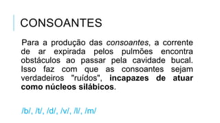 CONSOANTES
Para a produção das consoantes, a
corrente de ar expirada pelos pulmões
encontra obstáculos ao passar pela
cavidade bucal. Isso faz com que as
consoantes sejam verdadeiros "ruídos",
incapazes de atuar como núcleos
silábicos.
/b/, /t/, /d/, /v/, /l/, /m/
 