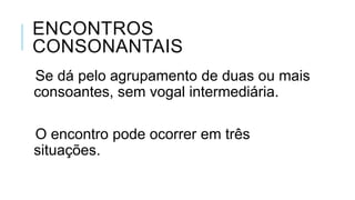 ENCONTROS CONSONANTAIS
Se dá pelo agrupamento de duas ou
mais consoantes, sem vogal
intermediária.
O encontro pode ocorrer em três
situações.
 