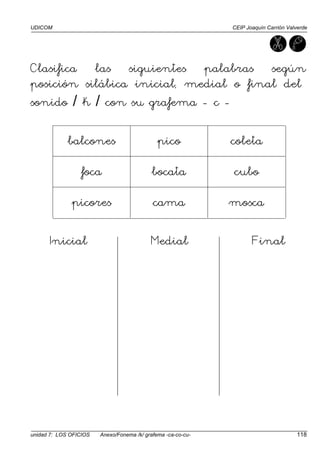UDICOM CEIP Joaquín Carrión Valverde
unidad 7: LOS OFICIOS Anexo/Fonema /k/ grafema -ca-co-cu- 118
Clasifica las siguientes palabras según
posición silábica inicial, medial o final del
sonido / k / con su grafema - c -
balcones pico coleta
foca bocata cubo
picores cama mosca
Inicial Medial Final
 