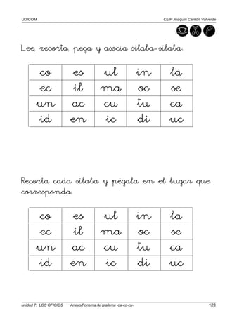 UDICOM CEIP Joaquín Carrión Valverde
unidad 7: LOS OFICIOS Anexo/Fonema /k/ grafema -ca-co-cu- 123
Lee, recorta, pega y asocia sílaba-sílaba:
co es ul in la
ec il ma oc se
un ac cu tu ca
id en ic di uc
Recorta cada sílaba y pégala en el lugar que
corresponda:
co es ul in la
ec il ma oc se
un ac cu tu ca
id en ic di uc
 