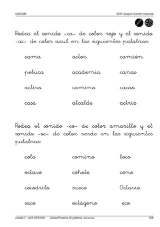 UDICOM CEIP Joaquín Carrión Valverde
unidad 7: LOS OFICIOS Anexo/Fonema /k/ grafema -ca-co-cu- 124
Rodea el sonido -ca- de color rojo y el sonido
-ac- de color azul en las siguientes palabras:
cama actor camión
peluca academia canas
activo camino cacao
casa alcalde actriz
Rodea el sonido -co- de color amarillo y el
sonido -oc- de color verde en las siguientes
palabras:
cola comino loco
octavo cohete cono
cocodrilo sueco Octavio
saco octágono eco
 