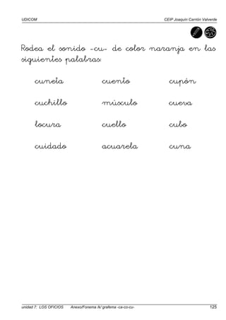 UDICOM CEIP Joaquín Carrión Valverde
unidad 7: LOS OFICIOS Anexo/Fonema /k/ grafema -ca-co-cu- 125
Rodea el sonido -cu- de color naranja en las
siguientes palabras:
cuneta cuento cupón
cuchillo músculo cueva
locura cuello cubo
cuidado acuarela cuna
 