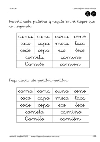 UDICOM CEIP Joaquín Carrión Valverde
unidad 7: LOS OFICIOS Anexo/Fonema /k/ grafema -ca-co-cu- 129
Recorta cada palabra y pégala en el lugar que
corresponda:
cama cana cuna cono
saco capa moca laca
codo copa eco loco
cometa camino
Camilo camión
Pega asociando palabra-palabra:
cama cana cuna cono
saco capa moca laca
codo copa eco loco
cometa camino
Camilo camión
 