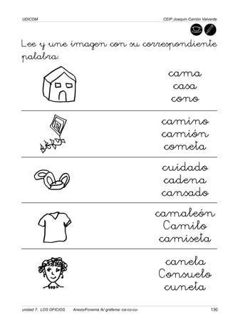 UDICOM
unidad 7: LOS OFICIOS Anexo/Fonema /k/ grafema -ca-co-cu- 130
CEIP Joaquín Carrión Valverde
Lee y une imagen con su correspondiente
palabra:
cama
casa
cono
camino
camión
cometa
cuidado
cadena
cansado
camaleón
Camilo
camiseta
canela
Consuelo
cuneta
 