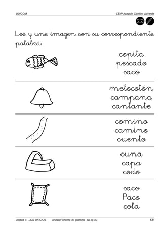 UDICOM
unidad 7: LOS OFICIOS Anexo/Fonema /k/ grafema -ca-co-cu- 131
CEIP Joaquín Carrión Valverde
Lee y une imagen con su correspondiente
palabra:
copita
pescado
saco
melocotón
campana
cantante
comino
camino
cuento
cuna
capa
codo
saco
Paco
cola
 