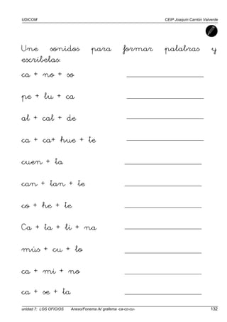 UDICOM CEIP Joaquín Carrión Valverde
unidad 7: LOS OFICIOS Anexo/Fonema /k/ grafema -ca-co-cu- 132
Une sonidos para formar palabras y
escríbelas:
ca + no + so
pe + lu + ca
al + cal + de
ca + ca+ hue + te
cuen + ta
can + tan + te
co + he + te
Ca + ta + li + na
mús + cu + lo
ca + mi + no
ca + se + ta
 