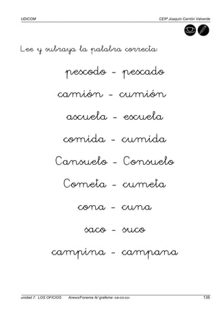 UDICOM CEIP Joaquín Carrión Valverde
unidad 7: LOS OFICIOS Anexo/Fonema /k/ grafema -ca-co-cu- 135
Lee y subraya la palabra correcta:
pescodo - pescado
camión - cumión
ascuela - escuela
comida - cumida
Cansuelo - Consuelo
Cometa - cumeta
cona - cuna
saco - suco
campina - campana
 
