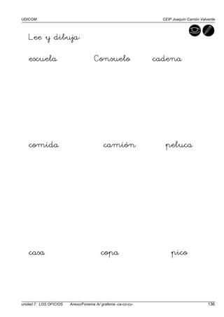 UDICOM CEIP Joaquín Carrión Valverde
unidad 7: LOS OFICIOS Anexo/Fonema /k/ grafema -ca-co-cu- 136
Lee y dibuja:
escuela Consuelo cadena
comida camión peluca
casa copa pico
 