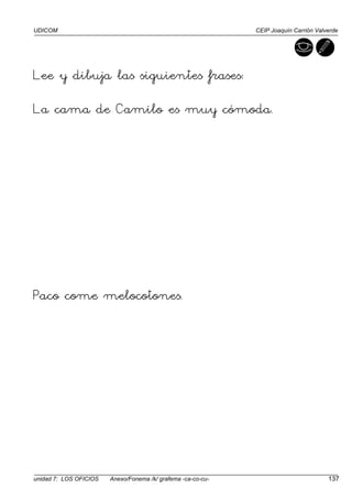 UDICOM CEIP Joaquín Carrión Valverde
unidad 7: LOS OFICIOS Anexo/Fonema /k/ grafema -ca-co-cu- 137
Lee y dibuja las siguientes frases:
La cama de Camilo es muy cómoda.
Paco come melocotones.
 