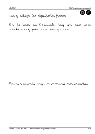 UDICOM CEIP Joaquín Carrión Valverde
unidad 7: LOS OFICIOS Anexo/Fonema /k/ grafema -ca-co-cu- 138
Lee y dibuja las siguientes frases:
En la casa de Consuelo hay un saco con
cacahuetes y pastas de coco y cacao.
En este cuento hay un camino con cometas.
 