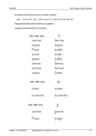 UDICOM CEIP Joaquín Carrión Valverde
unidad 7: LOS OFICIOS Anexo/fonema /k / grafema -ca-co-cu- 111
- Entonaciones del fonema con el sonido vocálico:
¿ca? ¿ca cu co? ¿cu? ¡ca! ¿co ca cu? ¿ca co cu? ¡co! ¡ca! ¡cu!
- Alargamiento del sonido fonémico en palabra.
- Juegos de diferenciación de sonidos:
ca
ca
ca
ca-
-
-
-co
co
co
co-
-
-
-cu
cu
cu
cu t
t
t
t
como tomo
capa tapa
Paco pato
pico pito
poco poto
corre torre
carro tarro
caza taza
ca
ca
ca
ca-
-
-
-co
co
co
co-
-
-
-cu
cu
cu
cu p
p
p
p
casa pasa
cuente puente
ca
ca
ca
ca-
-
-
-co cu
co cu
co cu
co cu jjjj
carro jarro
Paca paja
 