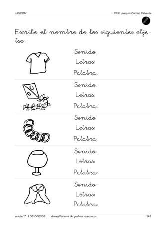 UDICOM
unidad 7: LOS OFICIOS Anexo/Fonema /k/ grafema -ca-co-cu- 148
CEIP Joaquín Carrión Valverde
Escribe el nombre de los siguientes obje-
tos:
Sonido:
Letras:
Palabra:
Sonido:
Letras:
Palabra:
Sonido:
Letras:
Palabra:
Sonido:
Letras:
Palabra:
Sonido:
Letras:
Palabra:
 